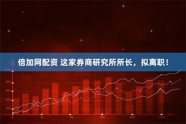 倍加网配资 这家券商研究所所长，拟离职！