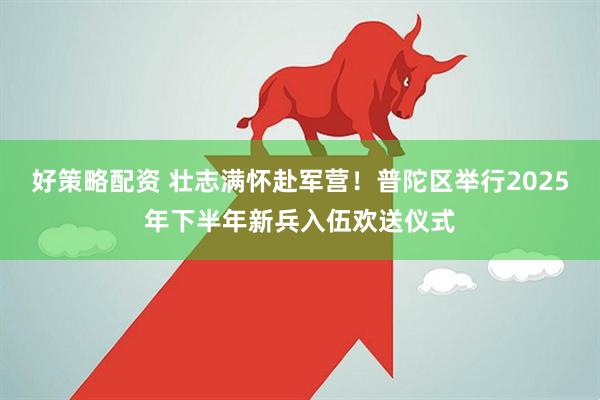 好策略配资 壮志满怀赴军营！普陀区举行2025年下半年新兵入伍欢送仪式