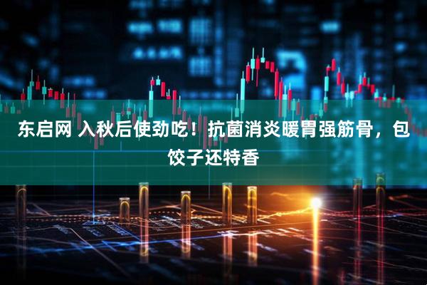 东启网 入秋后使劲吃！抗菌消炎暖胃强筋骨，包饺子还特香