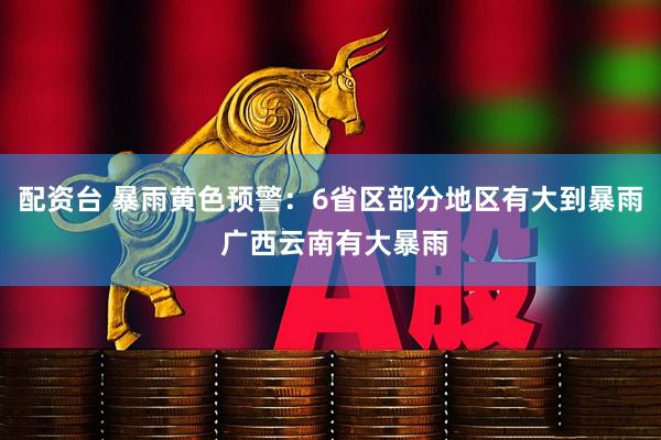 配资台 暴雨黄色预警：6省区部分地区有大到暴雨 广西云南有大暴雨