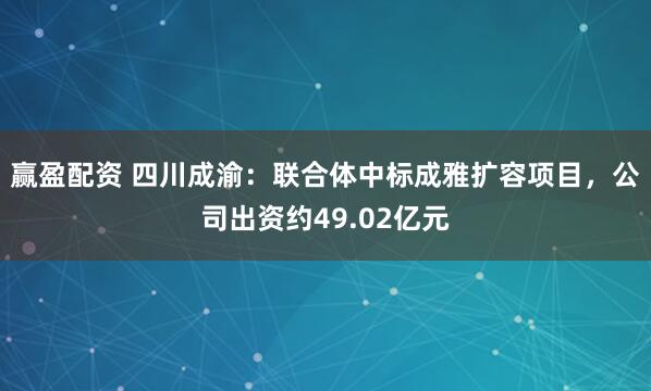 赢盈配资 四川成渝：联合体中标成雅扩容项目，公司出资约49.02亿元
