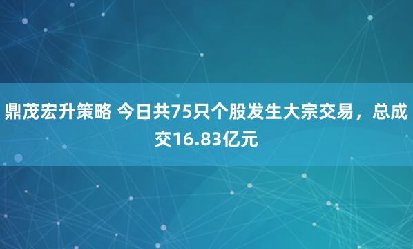 鼎茂宏升策略 今日共75只个股发生大宗交易，总成交16.83亿元