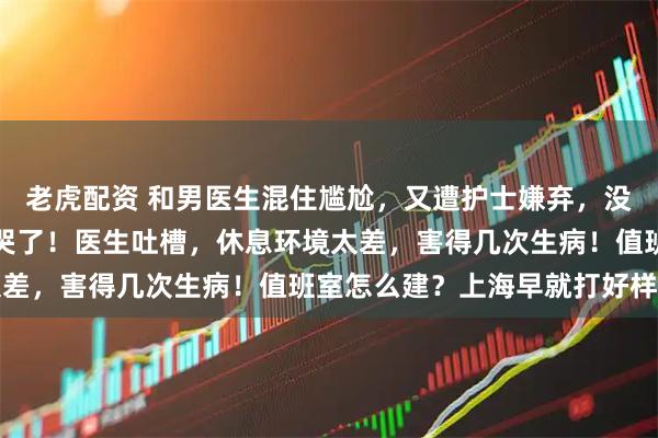 老虎配资 和男医生混住尴尬，又遭护士嫌弃，没有值班室的女医生快虐哭了！医生吐槽，休息环境太差，害得几次生病！值班室怎么建？上海早就打好样了